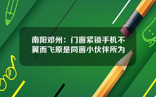 南陽鄧州：門窗緊鎖手機不翼而飛原是同窗小夥伴所爲