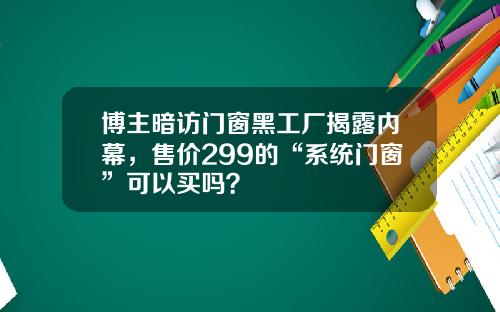 博主暗访门窗黑工厂揭露内幕，售价299的“系统门窗”可以买吗？
