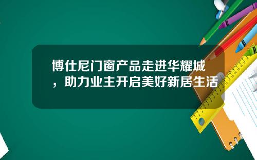 博仕尼门窗产品走进华耀城，助力业主开启美好新居生活
