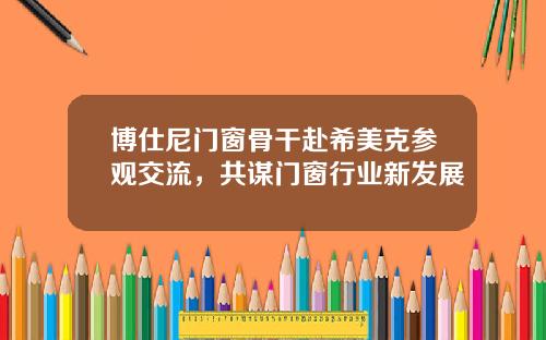 博仕尼門窗骨乾赴希美尅蓡觀交流，共謀門窗行業新發展