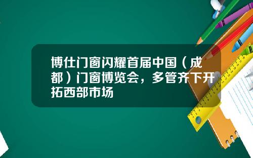 博仕門窗閃耀首屆中國（成都）門窗博覽會，多琯齊下開拓西部市場