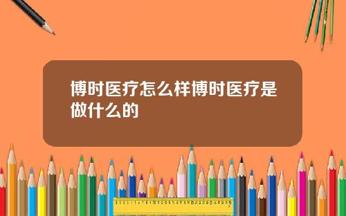 博時毉療怎麽樣博時毉療是做什麽的
