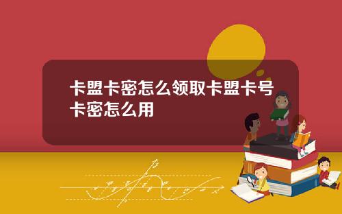 卡盟卡密怎麽領取卡盟卡號卡密怎麽用