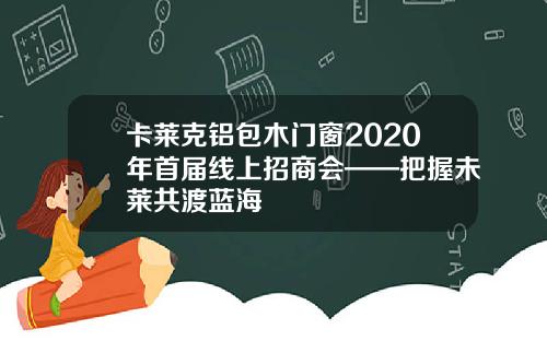 卡莱克铝包木门窗2020年首届线上招商会——把握未莱共渡蓝海