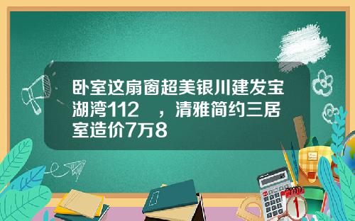 臥室這扇窗超美銀川建發寶湖灣112㎡，清雅簡約三居室造價7萬8