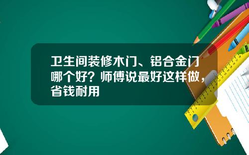 卫生间装修木门、铝合金门哪个好？师傅说最好这样做，省钱耐用