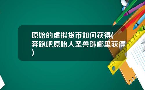 原始的虛擬貨幣如何獲得(奔跑吧原始人聖獸珠哪裡獲得)