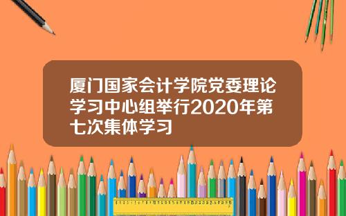 厦门国家会计学院党委理论学习中心组举行2020年第七次集体学习