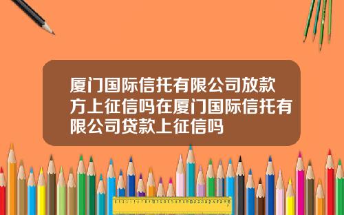 廈門國際信托有限公司放款方上征信嗎在廈門國際信托有限公司貸款上征信嗎