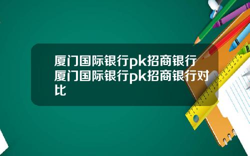 廈門國際銀行pk招商銀行廈門國際銀行pk招商銀行對比