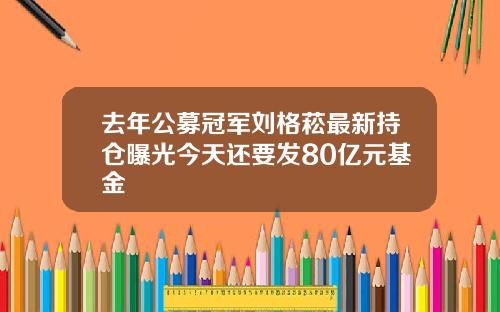去年公募冠军刘格菘最新持仓曝光今天还要发80亿元基金
