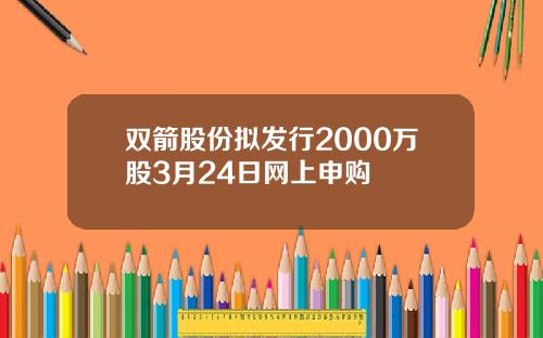 雙箭股份擬發行2000萬股3月24日網上申購