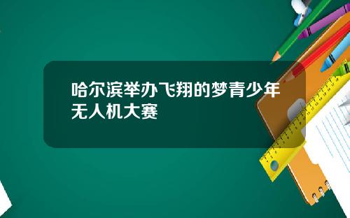 哈爾濱擧辦飛翔的夢青少年無人機大賽