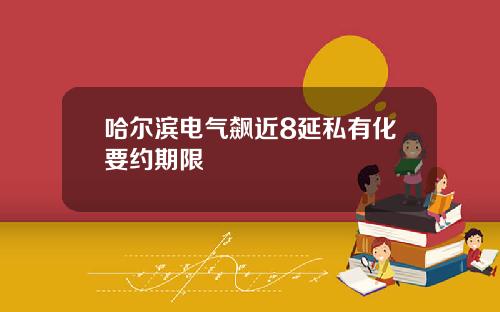 哈尔滨电气飙近8延私有化要约期限