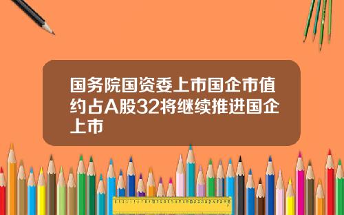 国务院国资委上市国企市值约占A股32将继续推进国企上市