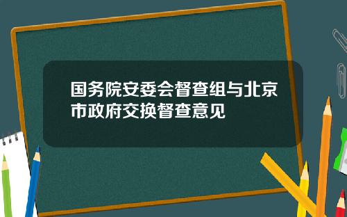 国务院安委会督查组与北京市政府交换督查意见