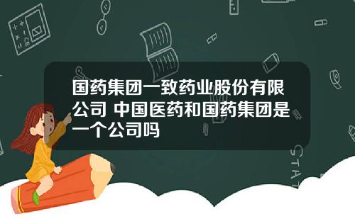 国药集团一致药业股份有限公司 中国医药和国药集团是一个公司吗