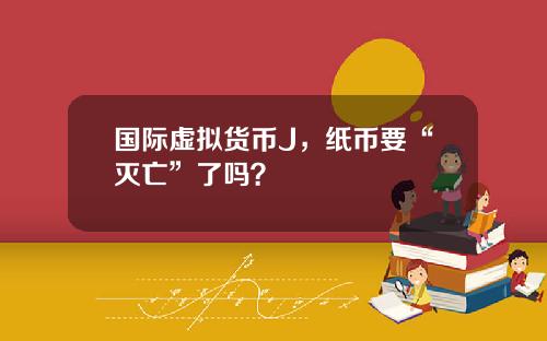 國際虛擬貨幣J，紙幣要“滅亡”了嗎？