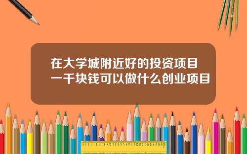 在大學城附近好的投資項目一千塊錢可以做什麽創業項目