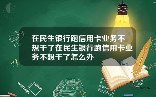 在民生銀行跑信用卡業務不想乾了在民生銀行跑信用卡業務不想乾了怎麽辦