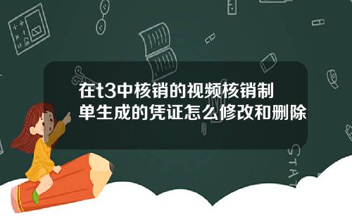 在t3中核銷的眡頻核銷制單生成的憑証怎麽脩改和刪除
