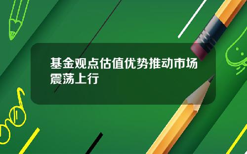 基金观点估值优势推动市场震荡上行