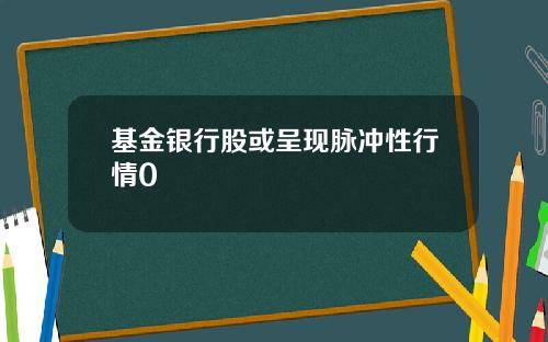 基金银行股或呈现脉冲性行情0