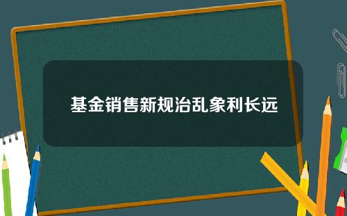 基金销售新规治乱象利长远