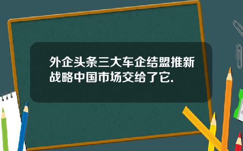 外企頭條三大車企結盟推新戰略中國市場交給了它.