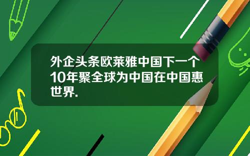外企頭條歐萊雅中國下一個10年聚全球爲中國在中國惠世界.