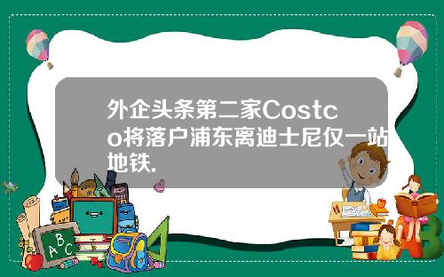 外企头条第二家Costco将落户浦东离迪士尼仅一站地铁.