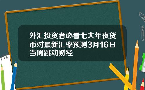 外汇投资者必看七大年夜货币对最新汇率预测3月16日当周跳动财经