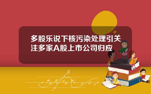 多股乐说下核污染处理引关注多家A股上市公司归应