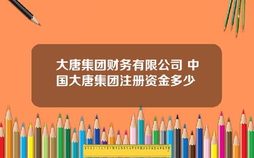 大唐集团财务有限公司 中国大唐集团注册资金多少