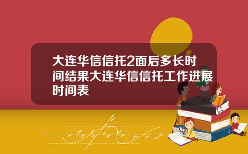 大連華信信托2麪後多長時間結果大連華信信托工作進展時間表