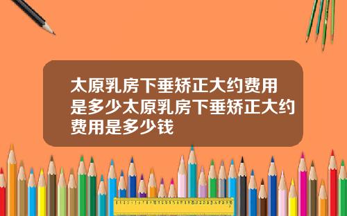 太原乳房下垂矯正大約費用是多少太原乳房下垂矯正大約費用是多少錢