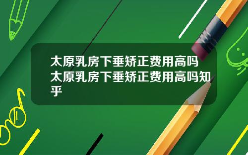 太原乳房下垂矯正費用高嗎太原乳房下垂矯正費用高嗎知乎
