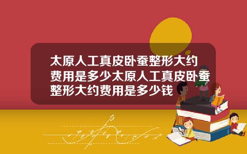 太原人工真皮臥蠶整形大約費用是多少太原人工真皮臥蠶整形大約費用是多少錢