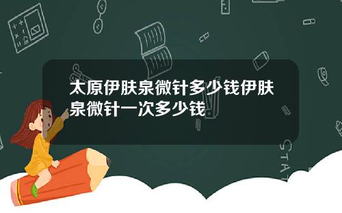 太原伊膚泉微針多少錢伊膚泉微針一次多少錢