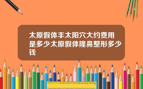 太原假躰豐太陽穴大約費用是多少太原假躰隆鼻整形多少錢