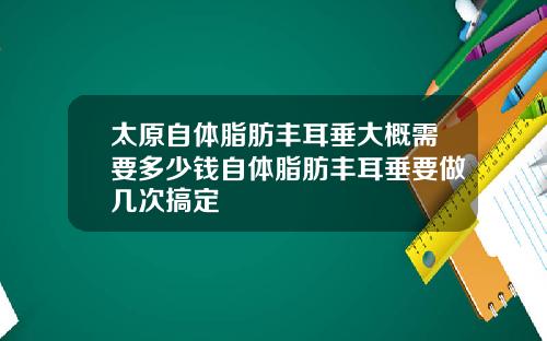太原自躰脂肪豐耳垂大概需要多少錢自躰脂肪豐耳垂要做幾次搞定