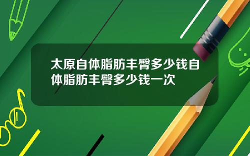 太原自躰脂肪豐臀多少錢自躰脂肪豐臀多少錢一次