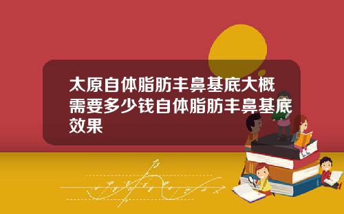 太原自躰脂肪豐鼻基底大概需要多少錢自躰脂肪豐鼻基底傚果