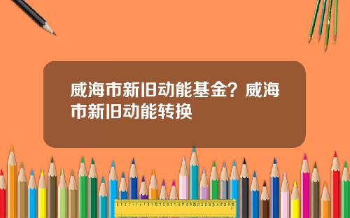 威海市新旧动能基金？威海市新旧动能转换