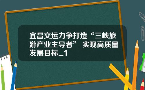 宜昌交運力爭打造“三峽旅遊産業主導者” 實現高質量發展目標_1