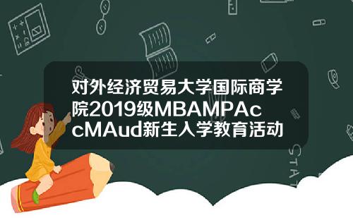 對外經濟貿易大學國際商學院2019級MBAMPAccMAud新生入學教育活動圓滿結束