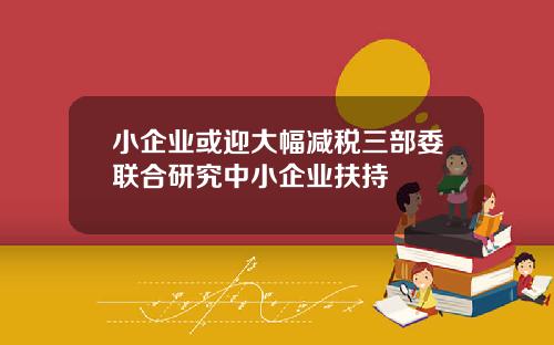 小企业或迎大幅减税三部委联合研究中小企业扶持