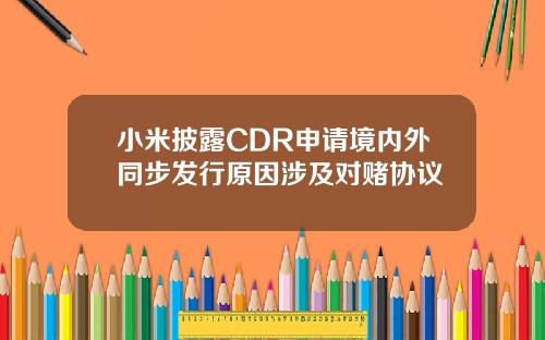 小米披露CDR申请境内外同步发行原因涉及对赌协议