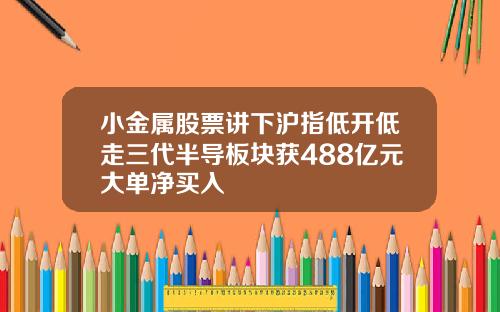 小金属股票讲下沪指低开低走三代半导板块获488亿元大单净买入