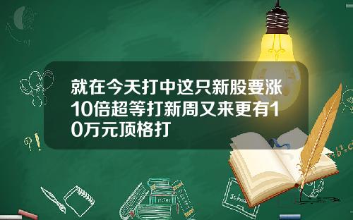 就在今天打中這衹新股要漲10倍超等打新周又來更有10萬元頂格打